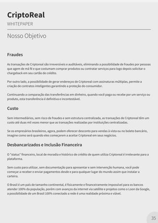 Fraudes
As transações de Criptoreal são irreversíveis e auditáveis, eliminando a possibilidade de fraudes por pessoas
que agem de má fé e que costumam comprar produtos ou contratar serviços para logo depois solicitar o
chargeback em seu cartão de crédito.
Por outro lado, a possibilidade de gerar endereços de Criptoreal com assinaturas múltiplas, permite a
criação de contratos inteligentes garantindo a proteção do consumidor.
Continuando a comparação das transferências em dinheiro, quando você paga ou recebe por um serviço ou
produto, esta transferência é definitiva e incontestável.
Custo
Sem intermediários, sem risco de fraudes e sem estrutura centralizada, as transações de Criptoreal têm um
custo até duas mil vezes menor que as transações realizadas por instituições centralizadas.
Se os empresários brasileiros, agora, podem oferecer desconto para vendas à vista ou no boleto bancário,
imagine como será quando eles começarem a aceitar Criptoreal em seus negócios.
Desbancarizados e Inclusão Financeira
O "status" financeiro, local de moradia e histórico de crédito de quem utiliza Criptoreal é irrelevante para a
plataforma.
Sem custo para utilizar, sem documentação para apresentar e sem intervenção humana, você pode
começar a receber e enviar pagamentos desde e para qualquer lugar do mundo assim que instalar a
carteira.
O Brasil é um país de tamanho continental, é fisicamente e financeiramente impossível para os bancos
atender 100% da população, porém com avanços da internet via satélite e projetos como o Loon da Google,
a possibilidade de um Brasil 100% conectado a rede é uma realidade próxima e viável.
35
CriptoReal
WHITEPAPER
Nosso Objetivo
 