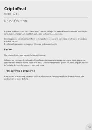 O grande problema é que, como vimos anteriormente, até hoje, era necessário muito mais que uma simples
conexão à internet para um cidadão brasileiro ser incluído financeiramente.
Quantas pessoas não são consumidores ou fornecedores por causa da burocracia envolvida no processo de
transferir valores?
É exatamente para essas pessoas que Criptoreal será revolucionário!
Limites
Não existem limites para transferências de Criptoreal.
Voltando aos exemplos da carteira tradicional que estamos acostumados a carregar no bolso, aquele que
costumava ter dinheiro dentro, o conteúdo dessa carteira, independente quanto for, é seu, ninguém deveria
ter o direito de controlar quanto e como você gasta.
Transparência e Segurança
A plataforma independe de interesses políticos e financeiros, é auto-sustentável e descentralizada, não
existe um único ponto de falha.
36
CriptoReal
WHITEPAPER
Nosso Objetivo
 