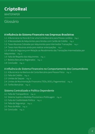A Influência do Sistema Financeiro nas Empresas Brasileiras
1.1 A Burocracia na Hora de Criar uma Conta Bancária para Pessoa Jurídica Pág. 8
1.2 A Necessidade de Adquirentes para Vendas com Cartão de Crédito Pág. 8
1.3 Taxas Abusivas Cobradas por Adquirentes para Intermediar Transações Pág. 9
1.4 Taxas mais Abusivas ainda para realizar antecipações Pág. 9
1.5 A Falta de Segurança em Relação ao Recebimento das Transações Intermediadas por
Adquirentes Pág. 10
1.6 Falta de Respeito das Adquirentes Pág. 11
1.7 Boletos Bancários Registrados Pág. 12
1.8 Conclusão Pág. 12
A Influência do Sistema Financeiro no Comportamento dos Consumidores
2.1 A Burocracia na Abertura de Conta Bancária para Pessoa Física Pág. 15
2.2 Falta de Crédito Pág. 15
2.3 Limites de Saques Pág. 16
2.4 Limites de Movimentação Financeira (TEDs, DOCs, Pagamentos) Pág. 16
2.5 Tarifas Bancárias Pág. 16
Sistema Centralizado e Político Dependente
3.1 Falta de Transparência Pág. 20
3.2 Sistema Sujeito a Medidas Provisórias e Politicagem Pág. 20
3.3 Falta de Credibilidade Política Pág. 21
3.4 Falta de Segurança Pág. 21
3.5 Peso da Mídia Pág. 22
3.6 Conclusão Pág. 23
4
CriptoReal
WHITEPAPER
Glossário
 
