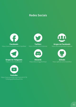 Redes Sociais
43
Facebook:
https://www.facebook.com/CriptoReal
Twitter:
https://twitter.com/criptoreal
Grupo no Facebook:
https://fb.com/groups/Criptoreal
Grupo no Telegram:
https://t.me/criptorealtalk
Discord:
https://discord.gg/SUHcbyv
Github:
https://github.com/CriptoReal
Youtube:
https://www.youtube.com/channel/UC7M
T2DQsEgpQ0Nw4RweZCOw
 