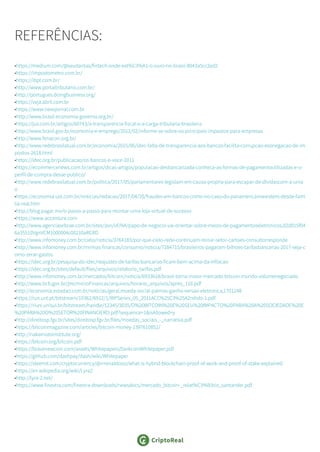 REFERÊNCIAS:
•https://medium.com/@seudantas/fintech-onde-est%C3%A1-o-ouro-no-brasil-8043a5cc2ed2
•https://impostometro.com.br/
•https://ibpt.com.br/
•http://www.portaltributario.com.br/
•http://portugues.doingbusiness.org/
•https://veja.abril.com.br
•https://www.nexojornal.com.br
•http://www.brasil-economia-governo.org.br/
•https://jus.com.br/artigos/60743/a-transparencia-fiscal-e-a-carga-tributaria-brasileira
•http://www.brasil.gov.br/economia-e-emprego/2012/02/informe-se-sobre-os-principais-impostos-para-empresas
•http://www.fenacon.org.br/
•http://www.redebrasilatual.com.br/economia/2015/06/idec-falta-de-transparencia-aos-bancos-facilita-corrupcao-esonegacao-de-im
postos-2618.html
•https://idec.org.br/publicacao/os-bancos-e-voce-2011
•https://ecommercenews.com.br/artigos/dicas-artigos/populacao-desbancarizada-conheca-as-formas-de-pagamentoutilizadas-e-o-
perfil-de-compra-desse-publico/
•http://www.redebrasilatual.com.br/politica/2017/05/parlamentares-legislam-em-causa-propria-para-escapar-de-dividascom-a-unia
o
•https://economia.uol.com.br/noticias/redacao/2017/04/20/fraudes-em-bancos-como-no-caso-do-panamericanoexistem-desde-fami
lia-real.htm
•http://blog.pagar.me/o-passo-a-passo-para-montar-uma-loja-virtual-de-sucesso
•https://www.accenture.com
•http://www.agenciasebrae.com.br/sites/asn/uf/NA/papo-de-negocio-vai-orientar-sobre-meios-de-pagamentoseletronicos,02d015f04
6a35510VgnVCM1000004c00210aRCRD
•http://www.infomoney.com.br/cielo/noticia/3764183/por-que-cielo-rede-continuam-reinar-setor-cartoes-consultorresponde
•http://www.infomoney.com.br/minhas-financas/consumo/noticia/7284715/brasileiros-pagaram-bilhoes-tarifasbancarias-2017-veja-c
omo-zerar-gastos
•https://idec.org.br/pesquisa-do-idec/reajustes-de-tarifas-bancarias-ficam-bem-acima-da-inflacao
•https://idec.org.br/sites/default/files/arquivos/relatorio_tarifas.pdf
•http://www.infomoney.com.br/mercados/bitcoin/noticia/6933618/brasil-torna-maior-mercado-bitcoin-mundo-volumenegociado
•http://www.bcb.gov.br/pre/microFinancas/arquivos/horario_arquivos/apres_116.pdf
•http://economia.estadao.com.br/noticias/geral,moeda-social-palmas-ganha-versao-eletronica,1701248
•https://run.unl.pt/bitstream/10362/6912/1/WPSeries_05_2011ACC%25C3%25A2ndido-1.pdf
•https://riuni.unisul.br/bitstream/handle/12345/3035/O%20BITCOIN%20E%20SEU%20IMPACTO%20PARA%20A%20SOCIEDADE%20E
%20PARA%20O%20SETOR%20FINANCIERO.pdf?sequence=1&isAllowed=y
•http://direitosp.fgv.br/sites/direitosp.fgv.br/files/moedas_sociais_-_narrativa.pdf
•https://bitcoinmagazine.com/articles/bitcoin-money-1397610852/
•http://nakamotoinstitute.org/
•https://bitcoin.org/bitcoin.pdf
•https://bravenewcoin.com/assets/Whitepapers/DarkcoinWhitepaper.pdf
•https://github.com/dashpay/dash/wiki/Whitepaper
•https://steemit.com/cryptocurrency/@rrrenaldooo/what-is-hybrid-blockchain-proof-of-work-and-proof-of-stake-explained
•https://en.wikipedia.org/wiki/Lyra2
•http://lyra-2.net/
•https://www.finextra.com/finextra-downloads/newsdocs/mercado_bitcoin-_relat%C3%B3rio_santander.pdf
 