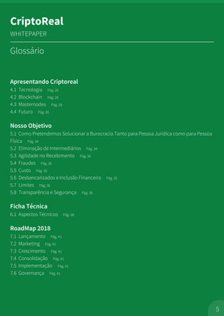 Apresentando Criptoreal
4.1 Tecnologia Pág. 26
4.2 Blockchain Pág. 26
4.3 Masternodes Pág. 28
4.4 Futuro Pág. 30
Nosso Objetivo
5.1 Como Pretendemos Solucionar a Burocracia Tanto para Pessoa Jurídica como para Pessoa
Física Pág. 34
5.2 Eliminação de Intermediários Pág. 34
5.3 Agilidade no Recebimento Pág. 34
5.4 Fraudes Pág. 35
5.5 Custo Pág. 35
5.6 Desbancarizados e Inclusão Financeira Pág. 35
5.7 Limites Pág. 36
5.8 Transparência e Segurança Pág. 36
Ficha Técnica
6.1 Aspectos Técnicos Pág. 38
RoadMap 2018
7.1 Lançamento Pág. 41
7.2 Marketing Pág. 41
7.3 Crescimento Pág. 41
7.4 Consolidação Pág. 41
7.5 Implementação Pág. 41
7.6 Governança Pág. 41
5
CriptoReal
WHITEPAPER
Glossário
 