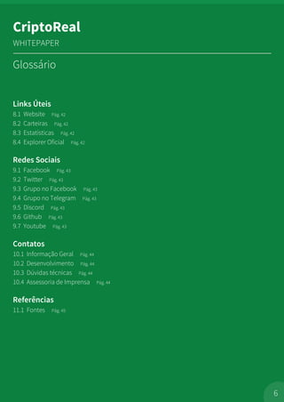 Links Úteis
8.1 Website Pág. 42
8.2 Carteiras Pág. 42
8.3 Estatísticas Pág. 42
8.4 Explorer Oficial Pág. 42
Redes Sociais
9.1 Facebook Pág. 43
9.2 Twitter Pág. 43
9.3 Grupo no Facebook Pág. 43
9.4 Grupo no Telegram Pág. 43
9.5 Discord Pág. 43
9.6 Github Pág. 43
9.7 Youtube Pág. 43
Contatos
10.1 Informação Geral Pág. 44
10.2 Desenvolvimento Pág. 44
10.3 Dúvidas técnicas Pág. 44
10.4 Assessoria de Imprensa Pág. 44
Referências
11.1 Fontes Pág. 45
Glossário
6
CriptoReal
WHITEPAPER
 