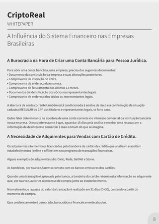 A Burocracia na Hora de Criar uma Conta Bancária para Pessoa Jurídica.
Para abrir uma conta bancária, uma empresa, precisa dos seguintes documentos:
• Documento da constituição da empresa e suas alterações posteriores.
• Comprovante de inscrição no CNPJ.
• Comprovante de endereço da empresa.
• Comprovante de faturamento dos últimos 12 meses.
• Documentos de identificação dos sócios ou representantes legais.
• Comprovante de endereço dos sócios ou representantes legais.
A abertura da conta corrente também está condicionada à análise de risco e à confirmação da situação
cadastral REGULAR do CPF dos titulares e representantes legais, se for o caso.
Outro fator determinante na abertura de uma conta corrente é o interesse comercial da instituição bancária
nessa empresa. O mais interessante é que, aguardar 15 dias pela análise e receber uma recusa com a
informação de desinteresse comercial é mais comum do que se imagina.
A Necessidade de Adquirentes para Vendas com Cartão de Crédito.
Os adquirentes são membros licenciados pela bandeira de cartão de crédito que analisam e aceitam
estabelecimentos (online e offline) em seu programa de transações financeiras.
Alguns exemplos de adquirentes são: Cielo, Rede, GetNet e Stone.
As bandeiras, por sua vez, fazem o contato com os bancos emissores dos cartões.
Quando uma transação é aprovada pelo banco, a bandeira do cartão retorna esta informação ao adquirente
que, por sua vez, autoriza o processo de compra junto ao estabelecimento.
Normalmente, o repasse do valor da transação é realizado em 31 dias (D+30), contando a partir do
momento da compra.
Esse credenciamento é demorado, burocrático e financeiramente abusivo.
8
CriptoReal
WHITEPAPER
A Influência do Sistema Financeiro nas Empresas
Brasileiras
 
