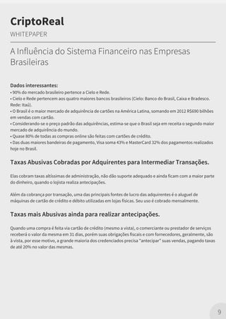 Dados interessantes:
• 90% do mercado brasileiro pertence a Cielo e Rede.
• Cielo e Rede pertencem aos quatro maiores bancos brasileiros (Cielo: Banco do Brasil, Caixa e Bradesco.
Rede: Itaú).
• O Brasil é o maior mercado de adquirência de cartões na América Latina, somando em 2012 R$690 bilhões
em vendas com cartão.
• Considerando-se o preço padrão das adquirências, estima-se que o Brasil seja em receita o segundo maior
mercado de adquirência do mundo.
• Quase 80% de todas as compras online são feitas com cartões de crédito.
• Das duas maiores bandeiras de pagamento, Visa soma 43% e MasterCard 32% dos pagamentos realizados
hoje no Brasil.
Taxas Abusivas Cobradas por Adquirentes para Intermediar Transações.
Elas cobram taxas altíssimas de administração, não dão suporte adequado e ainda ficam com a maior parte
do dinheiro, quando o lojista realiza antecipações.
Além da cobrança por transação, uma das principais fontes de lucro das adquirentes é o aluguel de
máquinas de cartão de crédito e débito utilizadas em lojas físicas. Seu uso é cobrado mensalmente.
Taxas mais Abusivas ainda para realizar antecipações.
Quando uma compra é feita via cartão de crédito (mesmo a vista), o comerciante ou prestador de serviços
receberá o valor da mesma em 31 dias, porém suas obrigações fiscais e com fornecedores, geralmente, são
à vista, por esse motivo, a grande maioria dos credenciados precisa "antecipar” suas vendas, pagando taxas
de até 20% no valor das mesmas.
9
CriptoReal
WHITEPAPER
A Influência do Sistema Financeiro nas Empresas
Brasileiras
 