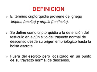 DEFINICIONEl término criptorquidia proviene del griegokriptos (oculto) y orquis (testículo).Se define como criptorquidia a la detención del testículo en algún sitio del trayecto normal de descenso desde su origen embriológico hasta la bolsa escrotal.