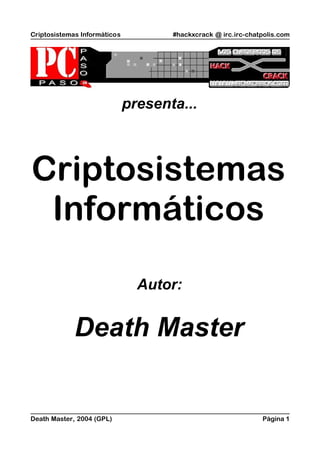 Criptosistemas Informáticos          #hackxcrack @ irc.irc-chatpolis.com




                              presenta...



Criptosistemas
 Informáticos

                                Autor:


             Death Master


Death Master, 2004 (GPL)                                       Página 1
 