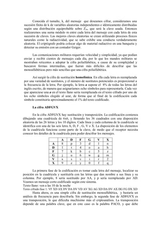Conocida el tamaño, k, del mensaje que deseamos cifrar, consideramos una
sucesión finita de k de variables aleatorias independientes e idénticamente distribuidas
según una distribución equiprobable sobre Z m, que será la clave usada. Entonces
realizaremos una suma módulo m entre cada letra del mensaje con cada letra de esta
sucesión de claves. Las mejores claves aleatorias se crean utilizando procesos físicos
naturales como la radiactividad, que se sabe exhibe una conducta verdaderamente
aleatoria. El criptógrafo podría colocar algo de material radiactivo en una banqueta y
detectar su emisión con un contador Geiger.

      Las comunicaciones militares requerían velocidad y simplicidad, ya que podían
enviar y recibir cientos de mensajes cada día, por lo que los mandos militares se
mostraban reticentes a adoptar la cifra polialfabética, a causa de su complejidad y
buscaron formas intermedias, que fueran más difíciles de descifrar que las
monoalfabéticas pero más sencillas que una cifra polialfabética.

       Así surgió la cifra de sustitución homofónica. En ella cada letra es reemplazada
por una variedad de sustitutos, y el número de sustitutos potenciales es proporcional a
la frecuencia de la letra. Por ejemplo, la letra a supone el 8% de todas las letras del
inglés escrito, de manera que asignaríamos ocho símbolos para representarla. Cada vez
que apareciese una a en el texto llano sería reemplazada en el texto cifrado por uno de
los ocho símbolos elegido al azar, de forma que al final de la codificación cada
símbolo constituiría aproximadamente el 1% del texto codificado.

       La cifra ADFGVX

        En la cifra ADFGVX hay sustitución y transposición. La codificación comienza
dibujando una cuadrícula de 6x6, y llenando los 36 cuadrados con una disposición
aleatoria de las 26 letras y los 10 dígitos. Cada línea y cada columna de la cuadrícula se
identifica con una de las seis letra A, D, F , G, V o X. La disposición de los elementos
de la cuadrícula funciona como parte de la clave, de modo que el receptor necesita
conocer los detalles de la cuadrícula para poder descifrar los mensajes.
                             A       D      F      G      V      X
                      A      8       p      3      d      1      n
                      D      l       t      4      o      a      h
                      F      7       k      b      c      5      z
                      G      j       u      6      w      g      m
                      V      x       s      v      i      r      2
                      X      9       e      y      0      f      q

       La primera fase de la codificación es tomar cada letra del mensaje, localizar su
posición en la cuadrícula y sustituirla con las letras que dan nombre a sus línea y su
columna. Por ejemplo, 8 sería sustituido por AA, y p sería reemplazado por AD.
Veamos un mensaje corto codificado según este sistema.
Texto llano: ven a las 10 de la noche
Texto cifrado fase 1: VF XD AX DV DA DV VD AV XG AG XD DA DV AX DG FG DX XD
        Hasta ahora, es una simple cifra de sustitución monoalfabética, y bastaría un
análisis de frecuencia para descifrarla. Sin embargo, la segunda fase de ADFGVX es
una transposición, lo que dificulta muchísimo más el criptoanálisis. La transposición
depende de una palabra clave, que en este caso es la palabra PACO, y que debe
 