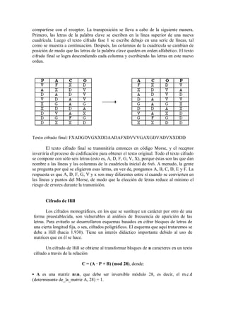 compartirse con el receptor. La transposición se lleva a cabo de la siguiente manera.
Primero, las letras de la palabra clave se escriben en la línea superior de una nueva
cuadrícula. Luego el texto cifrado fase 1 se escribe debajo en una serie de líneas, tal
como se muestra a continuación. Después, las columnas de la cuadrícula se cambian de
posición de modo que las letras de la palabra clave queden en orden alfabético. El texto
cifrado final se logra descendiendo cada columna y escribiendo las letras en este nuevo
orden.




Texto cifrado final: FXADGDVGXXDDAADAFXDVVVGAXGDVADVXXDDD

        El texto cifrado final se transmitiría entonces en código Morse, y el receptor
invertiría el proceso de codificación para obtener el texto original. Todo el texto cifrado
se compone con sólo seis letras (esto es, A, D, F, G, V, X), porque éstas son las que dan
nombre a las líneas y las columnas de la cuadrícula inicial de 6x6. A menudo, la gente
se pregunta por qué se eligieron esas letras, en vez de, pongamos A, B, C, D, E y F. La
respuesta es que A, D, F, G, V y x son muy diferentes entre sí cuando se convierten en
las líneas y puntos del Morse, de modo que la elección de letras reduce al mínimo el
riesgo de errores durante la transmisión.


       Cifrado de Hill

        Los cifrados monográficos, en los que se sustituye un carácter por otro de una
forma preestablecida, son vulnerables al análisis de frecuencia de aparición de las
letras. Para evitarlo se desarrollaron esquemas basados en cifrar bloques de letras de
una cierta longitud fija, o sea, cifrados poligráficos. El esquema que aquí trataremos se
debe a Hill (hacia 1.930). Tiene un interés didáctico importante debido al uso de
matrices que en él se hace.

       Un cifrado de Hill se obtiene al transformar bloques de n caracteres en un texto
cifrado a través de la relación

                            C = (A · P + B) (mod 28), donde:

• A es una matriz nxn, que debe ser inversible módulo 28, es decir, el m.c.d
(determinante de_la_matriz A, 28) = 1.
 