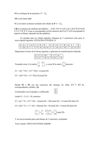 • P es un bloque de n caracteres. P = Z 28
                                        n




• B es una matriz nx1

• C es la matriz columna resultante del cifrado de P. C = Z 28
                                                            n




• 28 es el número de símbolos del alfabeto: _ A B C D E F G H I J K L M N Ñ O P Q R
S T U V W X Y Z que se corresponden con los números del 0 al 27 (el 0 corresponde al
espacio en blanco separador de dos palabras)

       Un ejemplo para un cifrado digráfico (bloques de 2 caracteres) sería para el
texto original siguiente: ESTACION CENTRAL X

       E S T A C I O N       C E N T R A L       X
       5 20 21 1 3 9 16 14 0 3 5 14 21 19 1 12 0 25
 Disponemos el texto de la forma siguiente y aplicamos la transformación indicada:
                           E T C O   E T A
                           S A I N C N R L X

                           1 27                                1
 Tomando como A la matriz 
                           0 3  ; y como B la matriz
                                                                  hacemos :
                                                                 0
                                                                

 C1 = (((1 * P1) + (27 * P2)) +1) (mod 28)

 C2 = (((0 * P1) + (3 * P2))+0) (mod 28)



Donde P1 y P2 son dos caracteres del mensaje sin cifrar, C1 Y C2 los
correspondientes cifrados y K.
                                         E
Continuando con el ejemplo y codificando S

 siendo E = 5 y S = 20, entonces:

 C1= (((1 * 5) + (27 * 20) + 1)(mod 28) = 546 (mod 28) = 14 (mod 28) (letra N)

 C2= (((0 * 5) + ( 3 * 20) + 0))(mod 28) = 60 (mod 28) = 4 (mod 28) (letra D)

                           C1   1 27  P1   1 
                           
                           C   0 3  P    0  (mod 28)
                                           
                           2          2   

 Y así sucesivamente para cada bloque de 2 caracteres, resultando:

 Texto cifrado: NDTCVZCNYISNCAQHDR
 