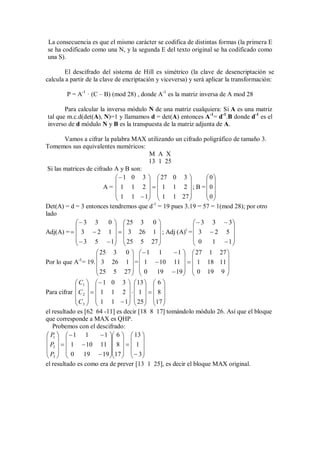 La consecuencia es que el mismo carácter se codifica de distintas formas (la primera E
se ha codificado como una N, y la segunda E del texto original se ha codificado como
una S).

        El descifrado del sistema de Hill es simétrico (la clave de desencriptación se
calcula a partir de la clave de encriptación y viceversa) y será aplicar la transformación:

        P = A-1 · (C – B) (mod 28) , donde A-1 es la matriz inversa de A mod 28

       Para calcular la inversa módulo N de una matriz cualquiera: Si A es una matriz
tal que m.c.d(det(A), N)=1 y llamamos d = det(A) entonces A-1= d-1.B donde d-1 es el
inverso de d módulo N y B es la transpuesta de la matriz adjunta de A.

        Vamos a cifrar la palabra MAX utilizando un cifrado poligráfico de tamaño 3.
Tomemos sus equivalentes numéricos:
                                       M A X
                                       13 1 25
 Si las matrices de cifrado A y B son:
                               1 0 3   27 0 3            0
                                                           
                        A =  1 1 2    1 1 2 ; B = 0
                              1 1  1  1 1 27             0
                                                           
Det(A) = d = 3 entonces tendremos que d-1 = 19 pues 3.19 = 57 = 1(mod 28); por otro
lado
             3 3        0   25 3 0                    3 3  3
                                                 t                
Adj(A) =   3  2 1    3 26 1  ; Adj (A) =  3  2 5 
              3 5  1  25 5 27                       0    1  1
                                                                  
                       25 3 0    1 1          1   27 1 27 
                                                               
Por lo que A = 19.  3 26 1  =  1  10 11    1 18 11 
             -1

                       25 5 27   0 19  19   0 19 9 
                                                               
             C1    1 0 3   13   6 
                                    
Para cifrar  C 2    1 1 2    1    8 
             C   1 1  1  25  17 
             3                      
el resultado es [62 64 -11] es decir [18 8 17] tomándolo módulo 26. Así que el bloque
que corresponde a MAX es QHP.
   Probemos con el descifrado:
 P1    1 1           1  6   13 
                            
 P2    1  10 11  8    1 
 P   0 19  19 17    3 
 3                          
el resultado es como era de prever [13 1 25], es decir el bloque MAX original.
 