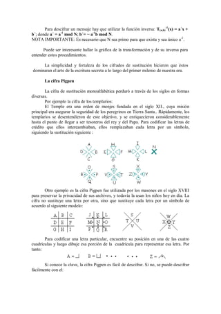Para descifrar un mensaje hay que utilizar la función inversa: T(a,b)-1(x) = a´x +
b´; donde a´ = a-1 mod N; b´= − a-1b mod N.
NOTA IMPORTANTE: Es necesario que N sea primo para que exista y sea único a-1.

      Puede ser interesante hallar la gráfica de la transformación y de su inversa para
entender estos procedimientos.

     La simplicidad y fortaleza de los cifrados de sustitución hicieron que éstos
dominaran el arte de la escritura secreta a lo largo del primer milenio de nuestra era.

       La cifra Pigpen

       La cifra de sustitución monoalfabética perduró a través de los siglos en formas
diversas.
       Por ejemplo la cifra de los templarios:
       El Temple era una orden de monjes fundada en el siglo XII., cuya misión
principal era asegurar la seguridad de los peregrinos en Tierra Santa.. Rápidamente, los
templarios se desentendieron de este objetivo, y se enriquecieron considerablemente
hasta el punto de llegar a ser tesoreros del rey y del Papa. Para codificar las letras de
crédito que ellos intercambiaban, ellos remplazaban cada letra por un símbolo,
siguiendo la sustitución siguiente :




       Otro ejemplo es la cifra Pigpen fue utilizada por los masones en el siglo XVIII
para preservar la privacidad de sus archivos, y todavía la usan los niños hoy en día. La
cifra no sustituye una letra por otra, sino que sustituye cada letra por un símbolo de
acuerdo al siguiente modelo:




       Para codificar una letra particular, encuentre su posición en una de las cuatro
cuadrículas y luego dibuje esa porción de la cuadrícula para representar esa letra. Por
tanto:


       Si conoce la clave, la cifra Pigpen es fácil de descifrar. Si no, se puede descifrar
fácilmente con el:
 