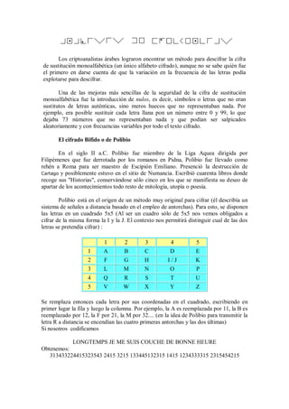 Los criptoanalistas árabes lograron encontrar un método para descifrar la cifra
de sustitución monoalfabética (un único alfabeto cifrado), aunque no se sabe quién fue
el primero en darse cuenta de que la variación en la frecuencia de las letras podía
explotarse para descifrar.

       Una de las mejoras más sencillas de la seguridad de la cifra de sustitución
monoalfabética fue la introducción de nulos, es decir, símbolos o letras que no eran
sustitutos de letras auténticas, sino meros huecos que no representaban nada. Por
ejemplo, era posible sustituir cada letra llana pon un número entre 0 y 99, lo que
dejaba 73 números que no representaban nada y que podían ser salpicados
aleatoriamente y con frecuencias variables por todo el texto cifrado.

       El cifrado Bifido o de Polibio

        En el siglo II a.C. Polibio fue miembro de la Liga Aquea dirigida por
Filipémenes que fue derrotada por los romanos en Pidna, Polibio fue llevado como
rehén a Roma para ser maestro de Escipión Emiliano. Presenció la destrucción de
Cartago y posiblemente estuvo en el sitio de Numancia. Escribió cuarenta libros donde
recoge sus "Historias", conservándose sólo cinco en los que se manifiesta su deseo de
apartar de los acontecimientos todo resto de mitología, utopía o poesía.

        Polibio está en el origen de un método muy original para cifrar (él describía un
sistema de señales a distancia basado en el empleo de antorchas). Para esto, se disponen
las letras en un cuadrado 5x5 (Al ser un cuadro sólo de 5x5 nos vemos obligados a
cifrar de la misma forma la I y la J. El contexto nos permitirá distinguir cual de las dos
letras se pretendía cifrar) :

                           1        2        3          4          5
                    1      A        B        C          D          E
                    2      F        G        H         I/J         K
                    3      L       M         N          O          P
                    4      Q        R        S          T          U
                    5      V       W         X          Y          Z

Se remplaza entonces cada letra por sus coordenadas en el cuadrado, escribiendo en
primer lugar la fila y luego la columna. Por ejemplo, la A es reemplazada por 11, la B es
reemplazado por 12, la F por 21, la M por 32.... (en la idea de Polibio para transmitir la
letra R a distancia se encendían las cuatro primeras antorchas y las dos últimas)
Si nosotros codificamos

             LONGTEMPS JE ME SUIS COUCHE DE BONNE HEURE
Obtenemos:
   313433224415323543 2415 3215 133445132315 1415 1234333315 2315454215
 