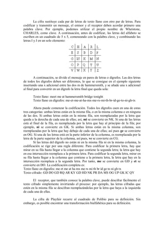 La cifra sustituye cada par de letras de texto llano con otro par de letras. Para
codificar y transmitir un mensaje, el emisor y el receptor deben acordar primero una
palabra clave. Por ejemplo, podemos utilizar el propio nombre de Whetstone,
CHARLES, como clave. A continuación, antes de codificar, las letras del alfabeto se
escriben en un cuadrado de 5 x 5, comenzando con la palabra clave, y combinando las
letras I y J en un solo elemento:




         A continuación, se divide el mensaje en pares de letras o dígrafos. Las dos letras
de todos los dígrafos deben ser diferentes, lo que se consigue en el ejemplo siguiente
insertando una x adicional entre las dos m de hammersmith, y se añade una x adicional
al final para convertir en un dígrafo la letra final que queda sola:

       Texto llano: meet me at hammersmith bridge tonight
       Texto llano en dígrafos: me-et-me-at-ha-mx-me-rs-mi-th-br-id-ge-to-ni-gh-tx

        Ahora puede comenzar la codificación. Todos los dígrafos caen en una de estas
tres categorías: ambas letras están en la misma fila, o en la misma columna o en ninguna
de las dos. Si ambas letras están en la misma fila, son reemplazadas por la letra que
queda a la derecha de cada una de ellas; así, mi se convierte en NK. Si una de las letras
está al final de la fila, es reemplazada por la letra que hay al principio de la fila; por
ejemplo, ni se convierte en GK. Si ambas letras están en la misma columna, son
reemplazadas por la letra que hay debajo de cada una de ellas; así pues ge se convierte
en OG. Si una de las letras está en la parte inferior de la columna, es reemplazada por la
letra de la parte superior de la columna, así pues, ve se convierte en CG.
        Si las letras del dígrafo no están ni en la misma fila ni en la misma columna, la
codificación se rige por una regla diferente. Para codificar la primera letra, hay que
mirar en su fila hasta llegar a la columna que contiene la segunda letra; la letra que hay
en esa intersección reemplaza a la primera letra. Para codificar la segunda letra, mirar en
su fila hasta llegar a la columna que contiene a la primera letra, la letra que hay en la
intersección reemplaza a la segunda letra. Por tanto, me se convierte en GD y et se
convierte en DO. La codificación completa es:
Texto llano en dígrafos: me et me at ha mx me rs mi th br id ge to ni gh tx
Texto cifrado: GD DO GD RQ AR KY GD HD NK PR DA MS OG UP GK IC QY

       El receptor, que también conoce la palabra clave, puede descifrar fácilmente el
texto cifrado simplemente invirtiendo el proceso: por ejemplo, las letras cifradas que
estén en la misma fila se descifran reemplazándolas por la letra que haya a la izquierda
de cada una de ellas.

      La cifra de Playfair recurre al cuadrado de Polibio para su definición. Sin
embargo, es posible encontrar una transformación bialfabética para su definición.
 