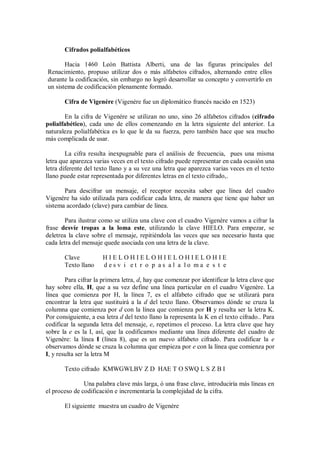 Cifrados polialfabéticos

       Hacia 1460 León Battista Alberti, una de las figuras principales del
Renacimiento, propuso utilizar dos o más alfabetos cifrados, alternando entre ellos
durante la codificación, sin embargo no logró desarrollar su concepto y convertirlo en
un sistema de codificación plenamente formado.

       Cifra de Vigenére (Vigenére fue un diplomático francés nacido en 1523)

       En la cifra de Vigenére se utilizan no uno, sino 26 alfabetos cifrados (cifrado
polialfabético), cada uno de ellos comenzando en la letra siguiente del anterior. La
naturaleza polialfabética es lo que le da su fuerza, pero también hace que sea mucho
más complicada de usar.

        La cifra resulta inexpugnable para el análisis de frecuencia, pues una misma
letra que aparezca varias veces en el texto cifrado puede representar en cada ocasión una
letra diferente del texto llano y a su vez una letra que aparezca varias veces en el texto
llano puede estar representada por diferentes letras en el texto cifrado,.

       Para descifrar un mensaje, el receptor necesita saber que línea del cuadro
Vigenére ha sido utilizada para codificar cada letra, de manera que tiene que haber un
sistema acordado (clave) para cambiar de línea.

        Para ilustrar como se utiliza una clave con el cuadro Vigenère vamos a cifrar la
frase desvíe tropas a la loma este, utilizando la clave HIELO. Para empezar, se
deletrea la clave sobre el mensaje, repitiéndola las veces que sea necesario hasta que
cada letra del mensaje quede asociada con una letra de la clave.

       Clave           HIELOHIELOHIELOHIELOHIE
       Texto llano     desv i et r o p as al a lo ma e s t e

        Para cifrar la primera letra, d, hay que comenzar por identificar la letra clave que
hay sobre ella, H, que a su vez define una línea particular en el cuadro Vigenère. La
línea que comienza por H, la línea 7, es el alfabeto cifrado que se utilizará para
encontrar la letra que sustituirá a la d del texto llano. Observamos dónde se cruza la
columna que comienza por d con la línea que comienza por H y resulta ser la letra K.
Por consiguiente, a esa letra d del texto llano la representa la K en el texto cifrado.. Para
codificar la segunda letra del mensaje, e, repetimos el proceso. La letra clave que hay
sobre la e es la I, así, que la codificamos mediante una línea diferente del cuadro de
Vigenère: la línea I (línea 8), que es un nuevo alfabeto cifrado. Para codificar la e
observamos dónde se cruza la columna que empieza por e con la línea que comienza por
I, y resulta ser la letra M

       Texto cifrado KMWGWLBV Z D HAE T O SWQ L S Z B I

               Una palabra clave más larga, ó una frase clave, introduciría más líneas en
el proceso de codificación e incrementaría la complejidad de la cifra.

       El siguiente muestra un cuadro de Vigenère
 