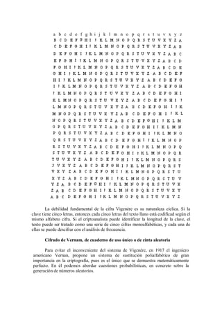 a b c d e f g h i j k l m n o p q r s t u v x y z




        La debilidad fundamental de la cifra Vigenére es su naturaleza cíclica. Si la
clave tiene cinco letras, entonces cada cinco letras del texto llano está codificad según el
mismo alfabeto cifra. Si el criptoanalista puede identificar la longitud de la clave, el
texto puede ser tratado como una serie de cinco cifras monoalfabéticas, y cada una de
ellas se puede descifrar con el análisis de frecuencia.

       Cifrado de Vernam, de cuaderno de uso único o de cinta aleatoria

      Para evitar el inconveniente del sistema de Vigenére, en 1917 el ingeniero
americano Vernan, propone un sistema de sustitución polialfabético de gran
importancia en la criptografía, pues es el único que se demuestra matemáticamente
perfecto. En él podemos abordar cuestiones probabilísticas, en concreto sobre la
generación de números aleatorios.
 