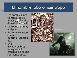 El hombre lobo o licántropo
• Los hombres lobo
  tienen las cejas
  juntas y y el índice
  demasiado grande.
• La leyenda es muy
  antigua.
• Proviene de lugares
  como
  Rumania, Bulgaria,
  etc.
• En el
  inicio, Hombres
  lobo y vampiros
  eran casi un mismo
  ser monstruoso.
 