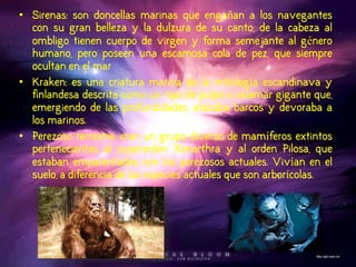 •Sirenas: son doncellas marinas que engañan a los navegantes con su gran belleza y la dulzura de su canto; de la cabeza al ombligo tienen cuerpo de virgen y forma semejante al género humano, pero poseen una escamosa cola de pez, que siempre ocultan en el mar 
•Kraken: es una criatura marina de la mitología escandinava y finlandesa descrita como un tipo de pulpo o calamar gigante que, emergiendo de las profundidades, atacaba barcos y devoraba a los marinos. 
•Perezoso terrestre: eran un grupo diverso de mamíferos extintos pertenecientes al superorden Xenarthra y al orden Pilosa, que estaban emparentados con los perezosos actuales. Vivían en el suelo, a diferencia de las especies actuales que son arborícolas.  