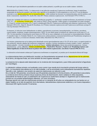 De modo que lo que inicialmente aparentaba ser un cuadro cutáneo primario, es posible que sea un cuadro cutáneo- sistémico.
BIBLIOGRAFIA CONSULTADA.- La criptococosis es una infección causada por Cryptococcus neoformans, hongo levaduriforme
encapsulado de distribución mundial y que actúa como saprofito en la naturaleza. El microorganismo es oval, de 4-12 µm de diámetro,
encerrado en una cápsula gelatinosa rica en mucopolisacáridos, visible mediante las tinciones con metenamina-plata, azul de metileno, azul
alcián o mucicarmín (Iacobellis FW, Jacobs MI, Cohen RP. Primary cutaneous cryptococcosis. Arch Dermatol 1979;115:984-5.).
Existen dos variedades del criptococo con diferente distribución geográfica: C. neoformans variedad neoformans, de predominio en Europa
y EE. UU., y C. neoformans variedad gattii, más común en África y áreas tropicales. Ambos grupos se corresponden con cuatro serotipos,
A y D para la variedad neoformans y B y C para la variedad gattii (Hay RJ. Cryptococcus neoformans and cutaneous cryptococcosis. Semin
Dermatol 1985;4:252., Naka W, Masuda M, Konohana, et al. Primary cutaneous cryptococcosis and Cryptococcus neoformans serotype D.
Clin Exp Dermatol 1995;20:221-5.).
En humanos, la infección ocurre habitualmente en adultos, especialmente en pacientes inmunodeprimidos, con linfoma, sarcoidosis,
conectivopatías, neoplasias, terapias inmunosupresoras y SIDA. En este último grupo la incidencia de criptococosis oscila entre el 5 y el
10%. En estos pacientes la diseminación ocurre hasta en el 50% de los casos comparado con los pacientes no inmunodeprimidos (Dronda
F, González-López A, Fernández Martín JI, et al. Criptococosis cutánea primaria y neumonía bacteriémica por Pseudomonas aeruginosa en
el SIDA: caso clínico y revisión de la literatura. Enferm Infecc Microbiol Clin 1996;14:101-5.).
Las lesiones cutaneomucosas en la criptococosis diseminada ocurren aproximadamente entre el 10-15% de los casos y su aspecto puede ser
muy polimorfo: máculas, pápulas tipo molluscum contagiosum , pústulas y lesiones simuladoras de herpes (simple y zoster) , equimosis,
púrpura palpable y lesiones simuladoras de sarcoma de Kaposi , nódulos subcutáneos, úlceras tipo pyodermia gangrenosa , lesiones
granulomatosas , gomas, abscesos y lesiones pseudotumorales (. Manfredi R, Mazzoni A, Naneti, et al. Morphologic features and
clinical significance of skin involvement in patient with AIDS-related cryptococcosis. Acta Derm Venereol 1996;76:72-4.).
La afectación exclusivamente cutánea por Cryptococcus neoformans es excepcional y se produce por la inoculación directa del hongo.
La criptococósicas tiene una distribución mundial y es frecuentemente recuperado de las deposiciones de las palomas,
de la tierra y de algunas frutas, así como también de otros lugares naturales.
La presencia de la cápsula está relacionada con la virulencia del microorganismo, pues inhibe pasivamente la fagocitosis
por macrófagos.
La afectación cutánea primaria, es localizada y poco común (que resulta de la inoculación primaria del hongo sobre la
piel).13 La inoculación percutánea es la vía más probable, y se ha encontrado como antecedente traumatismos repetidos.
Neuville y cols. realizaron una revisión de casos de criptococosis con afección a piel.
De un total de 108 pacientes, encontrando que 28 pacientes presentaron la forma primaria y 80 pacientes la secundaria.
La evidencia de la forma primaria incluyó ausencia clínica de diseminación, lesión solitaria en sitios expuestos,
antecedente de herida en piel y el aislamiento de Cryptococcus neoformans serotipo D. Sugiriendo que la criptococosis
primaria es una entidad epidemiológica diferente, con buen pronóstico.
Revenga reportó otro caso de criptococosis primaria en un paciente de 46 años con antecedente de una herida con un
objeto metálico en el sitio de aparición de la dermatosis, descartándose criptococosis sistémica y con buena respuesta a
itraconazol 200 mg/día durante 10 semanas.
 