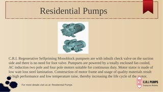 Residential Pumps
C.R.I. Regenerative Selfpriming Monoblock pumpsets are with inbuilt check valve on the suction
side and there is no need for foot valve. Pumpsets are powered by a totally enclosed fan cooled,
AC induction two pole and four pole motors suitable for continuous duty. Motor stator is made of
low watt loss steel lamination. Construction of motor frame and usage of quality materials result
in high performance and low temperature raise, thereby increasing the life cycle of the motor.
For more details visit us at: Residential Pumps
 