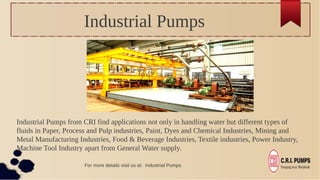Industrial Pumps
Industrial Pumps from CRI find applications not only in handling water but different types of
fluids in Paper, Process and Pulp industries, Paint, Dyes and Chemical Industries, Mining and
Metal Manufacturing Industries, Food & Beverage Industries, Textile industries, Power Industry,
Machine Tool Industry apart from General Water supply.
For more details visit us at: Industrial Pumps
 