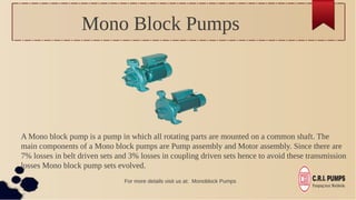 Mono Block Pumps
A Mono block pump is a pump in which all rotating parts are mounted on a common shaft. The
main components of a Mono block pumps are Pump assembly and Motor assembly. Since there are
7% losses in belt driven sets and 3% losses in coupling driven sets hence to avoid these transmission
losses Mono block pump sets evolved.
For more details visit us at: Monoblock Pumps
 