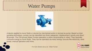 Water Pumps
A device applied to move fluids or slurries by mechanical action is termed as pump. Based on their
pumping techniques, pumps can be classified into three categories: displacement, gravity and direct
lift pumps. The CRI groups Water Pumps operation is either reciprocating or rotary. They basically
consume energy to move fluids. They can be operated via many energy sources like electricity, wind
power, manual operation and more.
For more details visit us at: Water Pumps
 