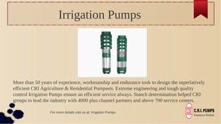 Irrigation Pumps
More than 50 years of experience, workmanship and endurance took to design the superlatively
efficient CRI Agriculture & Residential Pumpsets. Extreme engineering and tough quality
control Irrigation Pumps ensure an efficient service always. Stanch determination helped CRI
groups to lead the industry with 4000 plus channel partners and above 700 service centers.
For more details visit us at: Irrigation Pumps
 