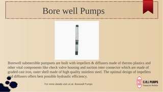 Bore well Pumps
Borewell submersible pumpsets are built with impellers & diffusers made of thermo plastics and
other vital components like check valve housing and suction inter connector which are made of
graded cast iron, outer shell made of high quality stainless steel. The optimal design of impellers
and diffusers offers best possible hydraulic efficiency.
For more details visit us at: Borewell Pumps
 
