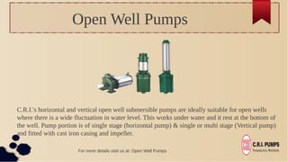 Open Well Pumps
C.R.I.'s horizontal and vertical open well submersible pumps are ideally suitable for open wells
where there is a wide fluctuation in water level. This works under water and it rest at the bottom of
the well. Pump portion is of single stage (horizontal pump) & single or multi stage (Vertical pump)
and fitted with cast iron casing and impeller.
For more details visit us at: Open Well Pumps
 