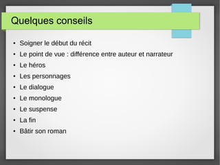 Quelques conseils
● Soigner le début du récit
● Le point de vue : différence entre auteur et narrateur
● Le héros
● Les personnages
● Le dialogue
● Le monologue
● Le suspense
● La fin
● Bâtir son roman
 