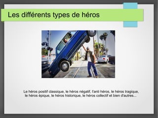 Les différents types de héros
Le héros positif classique, le héros négatif, l'anti héros, le héros tragique,
le héros épique, le héros historique, le héros collectif et bien d'autres...
 