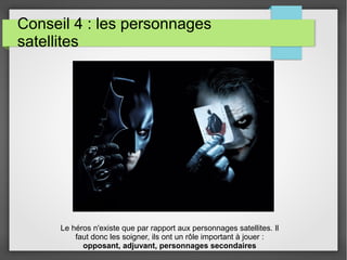 Conseil 4 : les personnages
satellites
Le héros n'existe que par rapport aux personnages satellites. Il
faut donc les soigner, ils ont un rôle important à jouer :
opposant, adjuvant, personnages secondaires
 