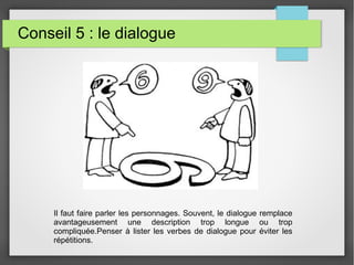 Conseil 5 : le dialogue
Il faut faire parler les personnages. Souvent, le dialogue remplace
avantageusement une description trop longue ou trop
compliquée.Penser à lister les verbes de dialogue pour éviter les
répétitions.
 
