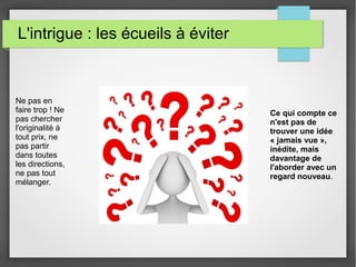 L'intrigue : les écueils à éviter
Ne pas en
faire trop ! Ne
pas chercher
l'originalité à
tout prix, ne
pas partir
dans toutes
les directions,
ne pas tout
mélanger.
Ce qui compte ce
n'est pas de
trouver une idée
« jamais vue »,
inédite, mais
davantage de
l'aborder avec un
regard nouveau.
 