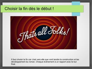 Choisir la fin dès le début !
Il faut choisir la fin car c'est vers elle que vont tendre la construction et les
développement du roman. Chaque événement à un rapport avec le but
final.
 