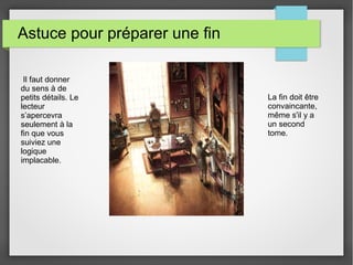 Astuce pour préparer une fin
Il faut donner
du sens à de
petits détails. Le
lecteur
s’apercevra
seulement à la
fin que vous
suiviez une
logique
implacable.
La fin doit être
convaincante,
même s'il y a
un second
tome.
 