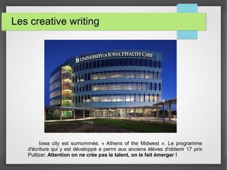 Les creative writing
Iowa city est surnommée, « Athens of the Midwest ». Le programme
d'écriture qui y est développé a permi aux anciens élèves d'obtenir 17 prix
Pulitzer. Attention on ne crée pas le talent, on le fait émerger !
 