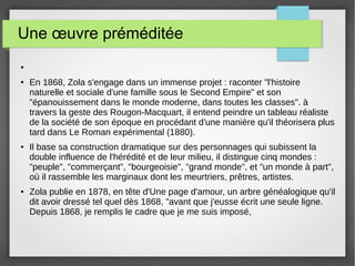 Une œuvre préméditée
●
● En 1868, Zola s'engage dans un immense projet : raconter "l'histoire
naturelle et sociale d'une famille sous le Second Empire" et son
"épanouissement dans le monde moderne, dans toutes les classes". à
travers la geste des Rougon-Macquart, il entend peindre un tableau réaliste
de la société de son époque en procédant d'une manière qu'il théorisera plus
tard dans Le Roman expérimental (1880).
● Il base sa construction dramatique sur des personnages qui subissent la
double influence de l'hérédité et de leur milieu, il distingue cinq mondes :
"peuple", "commerçant", "bourgeoisie", "grand monde", et "un monde à part",
où il rassemble les marginaux dont les meurtriers, prêtres, artistes.
● Zola publie en 1878, en tête d'Une page d'amour, un arbre généalogique qu'il
dit avoir dressé tel quel dès 1868, "avant que j'eusse écrit une seule ligne.
Depuis 1868, je remplis le cadre que je me suis imposé,
 