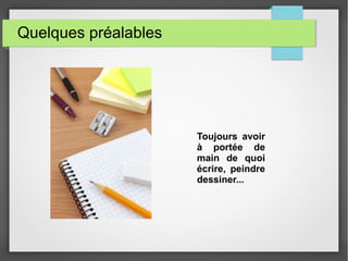 Quelques préalables
Toujours avoir
à portée de
main de quoi
écrire, peindre
dessiner...
 