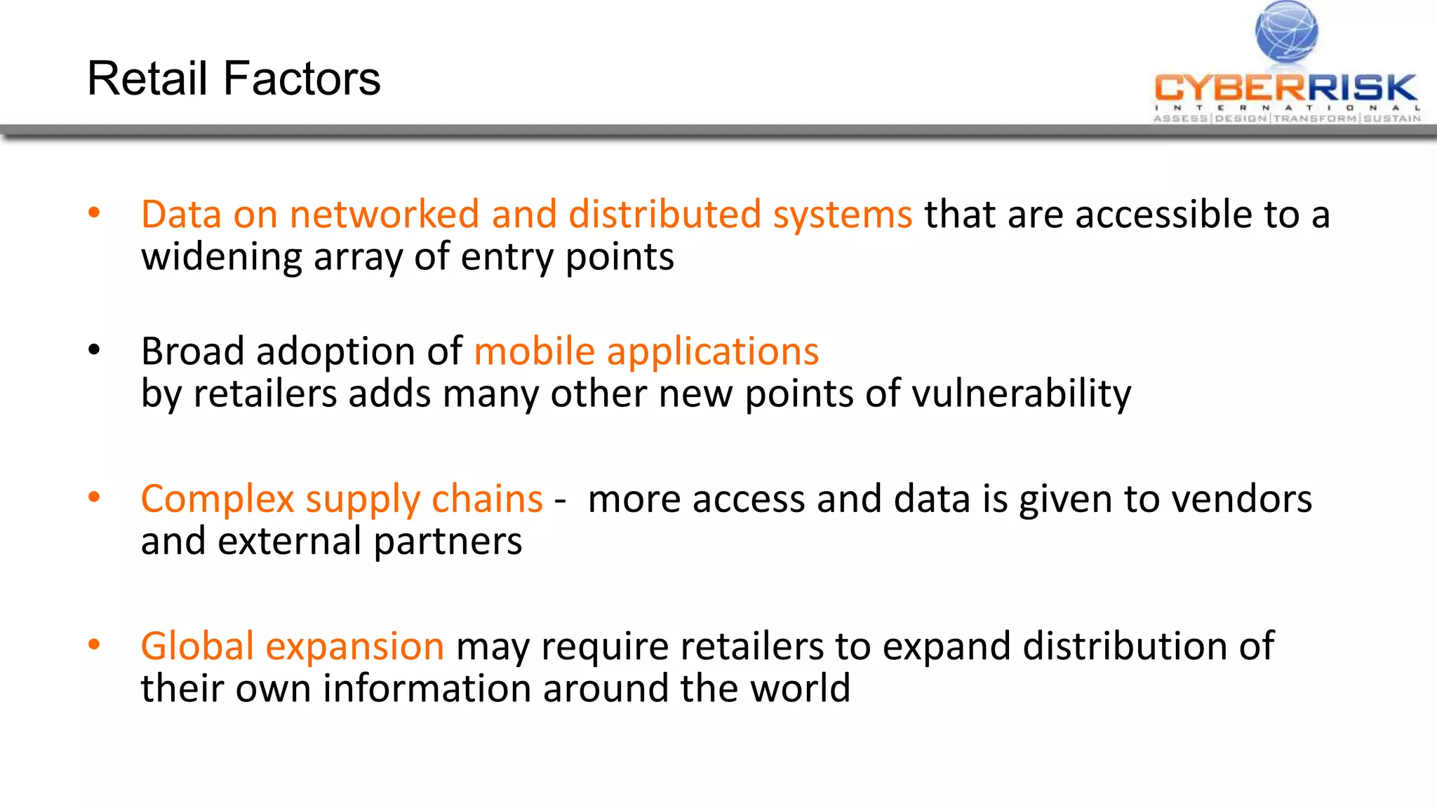 Retail Factors 
&bull; Data on networked and distributed systems that are accessible to a 
widening array of entry points 
&bull; Broad adoption of mobile applications 
by retailers adds many other new points of vulnerability 
&bull; Complex supply chains - more access and data is given to vendors 
and external partners 
&bull; Global expansion may require retailers to expand distribution of 
their own information around the world 
 