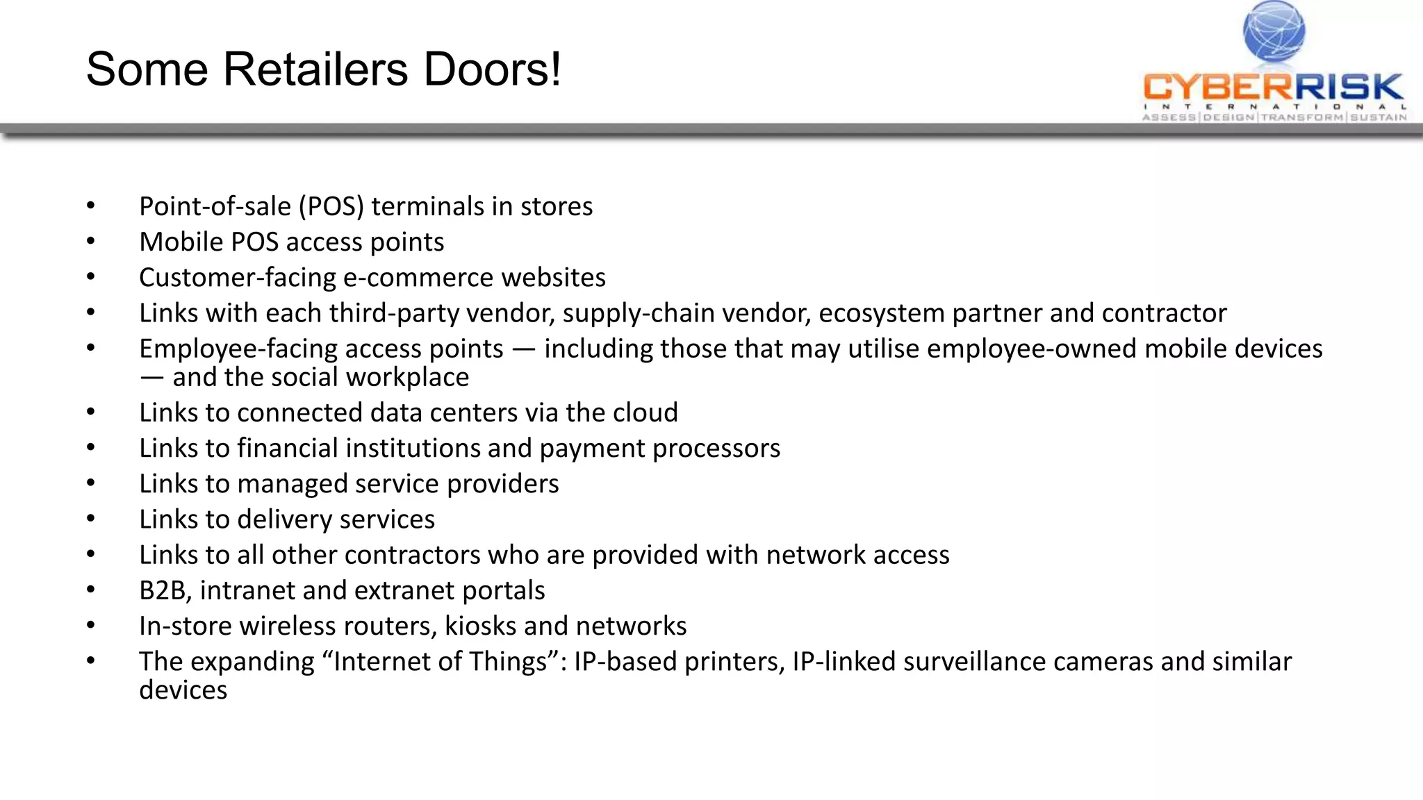 Some Retailers Doors! 
&bull; Point-of-sale (POS) terminals in stores 
&bull; Mobile POS access points 
&bull; Customer-facing e-commerce websites 
&bull; Links with each third-party vendor, supply-chain vendor, ecosystem partner and contractor 
&bull; Employee-facing access points &mdash; including those that may utilise employee-owned mobile devices 
&mdash; and the social workplace 
&bull; Links to connected data centers via the cloud 
&bull; Links to financial institutions and payment processors 
&bull; Links to managed service providers 
&bull; Links to delivery services 
&bull; Links to all other contractors who are provided with network access 
&bull; B2B, intranet and extranet portals 
&bull; In-store wireless routers, kiosks and networks 
&bull; The expanding &ldquo;Internet of Things&rdquo;: IP-based printers, IP-linked surveillance cameras and similar 
devices 
 