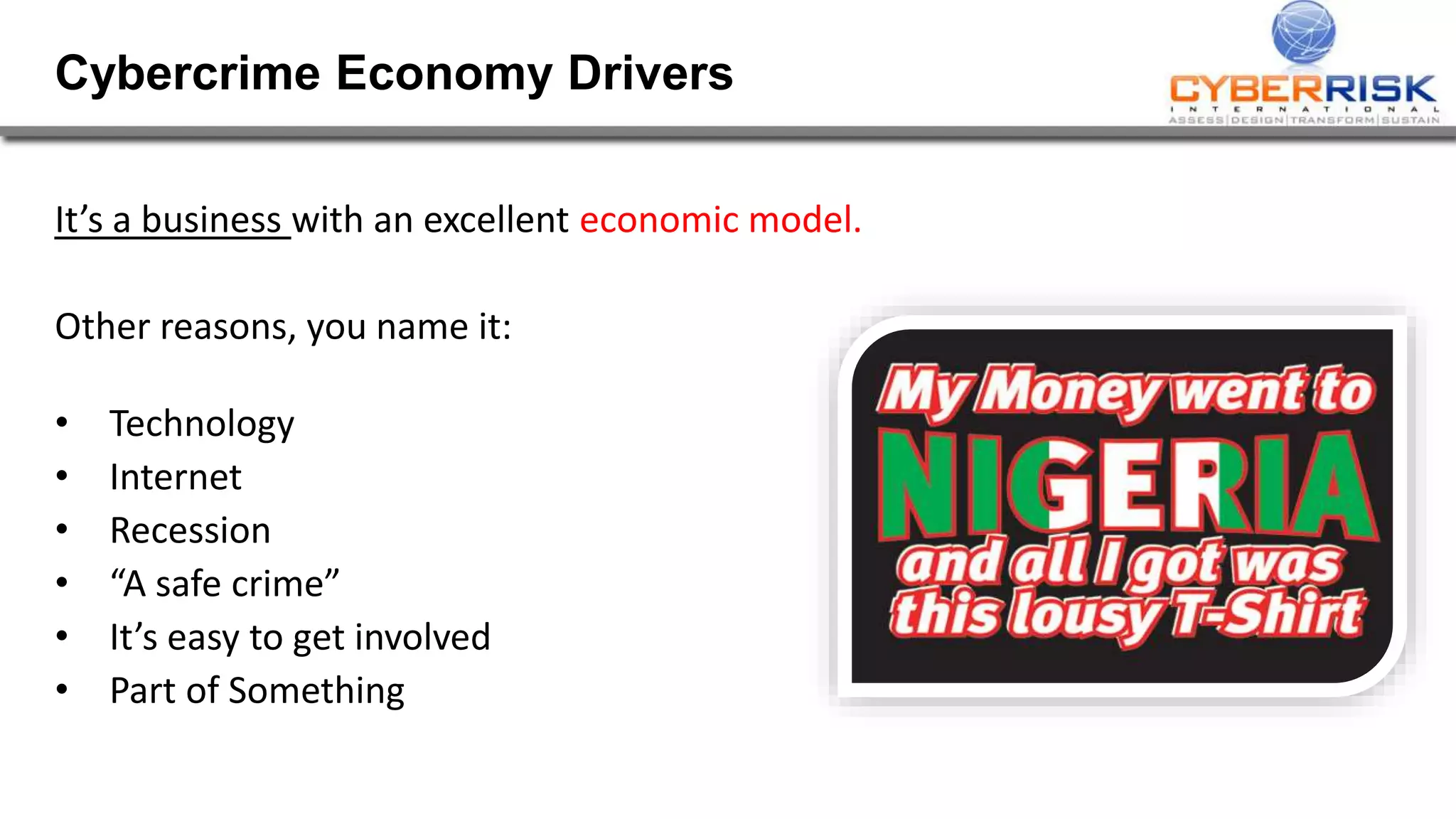 Cybercrime Economy Drivers 
It&rsquo;s a business with an excellent economic model. 
Other reasons, you name it: 
&bull; Technology 
&bull; Internet 
&bull; Recession 
&bull; &ldquo;A safe crime&rdquo; 
&bull; It&rsquo;s easy to get involved 
&bull; Part of Something 
 