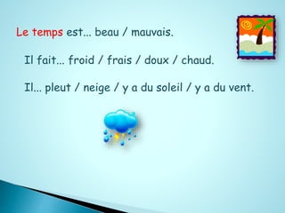 Le temps est... beau / mauvais. 
Il fait... froid / frais / doux / chaud. 
Il... pleut / neige / y a du soleil / y a du vent. 
 