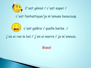 C'est génial / c'est super / 
c'est fantastique/je m'amuse beaucoup 
c'est galère / quelle barbe / 
j'en ai ras le bol / j'en ai marre / je m'ennuie. 
Bises! 
 