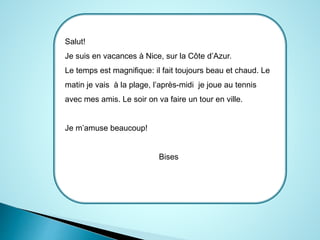 Salut! 
Je suis en vacances à Nice, sur la Côte d’Azur. 
Le temps est magnifique: il fait toujours beau et chaud. Le 
matin je vais à la plage, l’après-midi je joue au tennis 
avec mes amis. Le soir on va faire un tour en ville. 
Je m’amuse beaucoup! 
Bises 
 