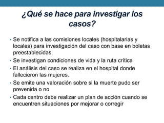 ¿Qué se hace para investigar los casos?Se notifica a las comisiones locales (hospitalarias y locales) para investigación del caso con base en boletas preestablecidas.Se investigan condiciones de vida y la ruta críticaEl análisis del caso se realiza en el hospital donde fallecieron las mujeres.Se emite una valoración sobre si la muerte pudo ser prevenida o noCada centro debe realizar un plan de acción cuando se encuentren situaciones por mejorar o corregir