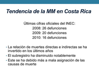 Tendencia de la MM en Costa RicaÚltimas cifras oficiales del INEC:2008: 26 defunciones2009: 20 defunciones2010: 16 defuncionesLa relación de muertes directas e indirectas se ha invertido en los últimos añosEl subregistro ha disminuido notablementeEste se ha debido más a mala asignación de las causas de muerte