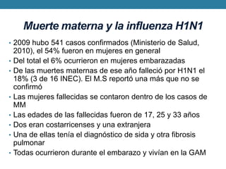 Muerte materna y la influenza H1N12009 hubo 541 casos confirmados (Ministerio de Salud, 2010), el 54% fueron en mujeres en generalDel total el 6% ocurrieron en mujeres embarazadasDe las muertes maternas de ese año falleció por H1N1 el 18% (3 de 16 INEC). El M.S reportó una más que no se confirmóLas mujeres fallecidas se contaron dentro de los casos de MMLas edades de las fallecidas fueron de 17, 25 y 33 añosDos eran costarricenses y una extranjeraUna de ellas tenía el diagnóstico de sida y otra fibrosis pulmonarTodas ocurrieron durante el embarazo y vivían en la GAM