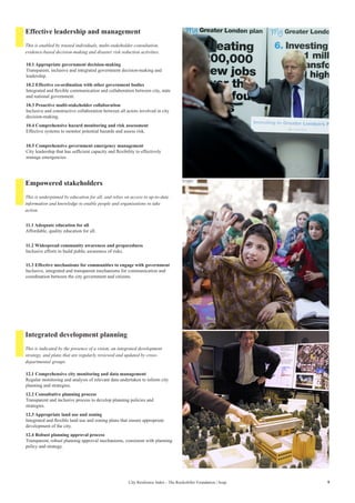 9City Resilience Index - The Rockefeller Foundation | Arup
Effective leadership and management
Empowered stakeholders
Integrated development planning
10.1 Appropriate government decision-making
Transparent, inclusive and integrated government decision-making and
leadership.
10.2 Effective co-ordination with other government bodies
Integrated and flexible communication and collaboration between city, state
and national government.
10.3 Proactive multi-stakeholder collaboration
Inclusive and constructive collaboration between all actors involved in city
decision-making.
10.4 Comprehensive hazard monitoring and risk assessment
Effective systems to monitor potential hazards and assess risk.
10.5 Comprehensive government emergency management
City leadership that has sufficient capacity and flexibility to effectively
manage emergencies.
11.1 Adequate education for all
Affordable, quality education for all.
11.2 Widespread community awareness and preparedness
Inclusive efforts to build public awareness of risks.
11.3 Effective mechanisms for communities to engage with government
Inclusive, integrated and transparent mechanisms for communication and
coordination between the city government and citizens.
12.1 Comprehensive city monitoring and data management
Regular monitoring and analysis of relevant data undertaken to inform city
planning and strategies.
12.2 Consultative planning process
Transparent and inclusive process to develop planning policies and
strategies.
12.3 Appropriate land use and zoning
Integrated and flexible land use and zoning plans that ensure appropriate
development of the city.
12.4 Robust planning approval process
Transparent, robust planning approval mechanisms, consistent with planning
policy and strategy.
This is enabled by trusted individuals, multi-stakeholder consultation,
evidence-based decision-making and disaster risk reduction activities.
This is underpinned by education for all, and relies on access to up-to-date
information and knowledge to enable people and organisations to take
action.
This is indicated by the presence of a vision, an integrated development
strategy, and plans that are regularly reviewed and updated by cross-
departmental groups.
 
